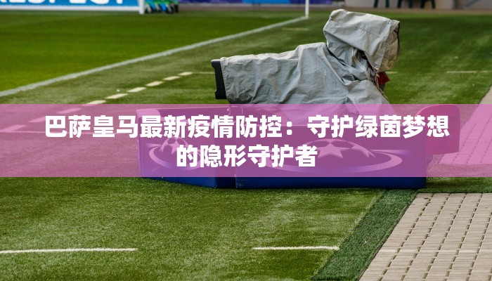 巴萨皇马最新疫情防控：守护绿茵梦想的隐形守护者