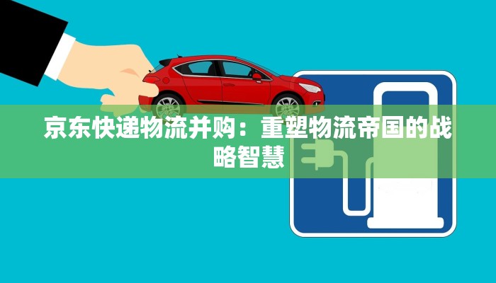 京东快递物流并购：重塑物流帝国的战略智慧