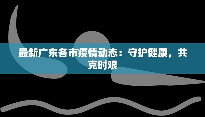 最新广东各市疫情动态：守护健康，共克时艰