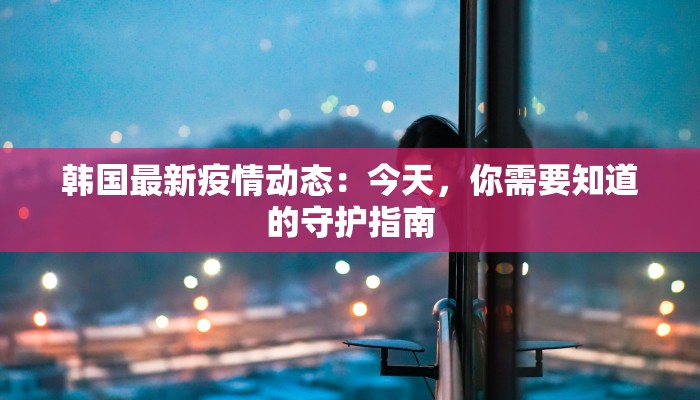 韩国最新疫情动态：今天，你需要知道的守护指南