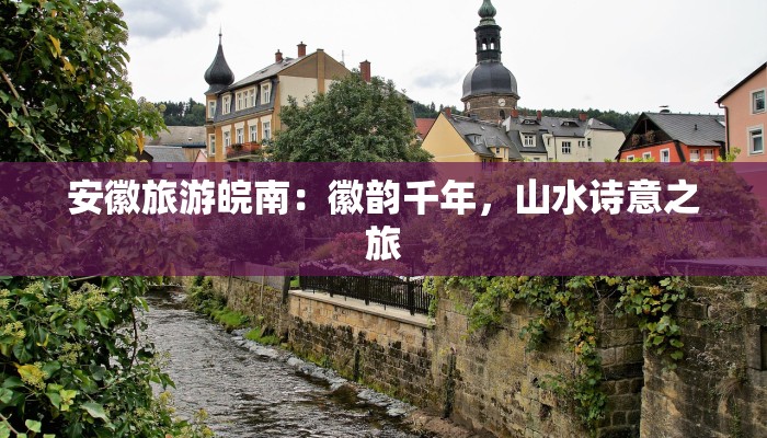 安徽旅游皖南:徽韵千年,山水诗意之旅 安徽旅游皖南:徽韵千年,山水诗意之旅