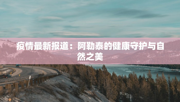 疫情最新报道:阿勒泰的健康守护与自然之美 疫情最新报道:阿勒泰的健康守护与自然之美