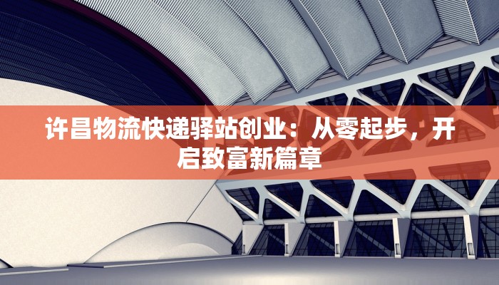 许昌物流快递驿站创业：从零起步，开启致富新篇章