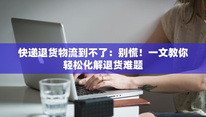 快递退货物流到不了:别慌!一文教你轻松化解退货难题 快递退货物流到不了:别慌!一文教你轻松化解退货难题