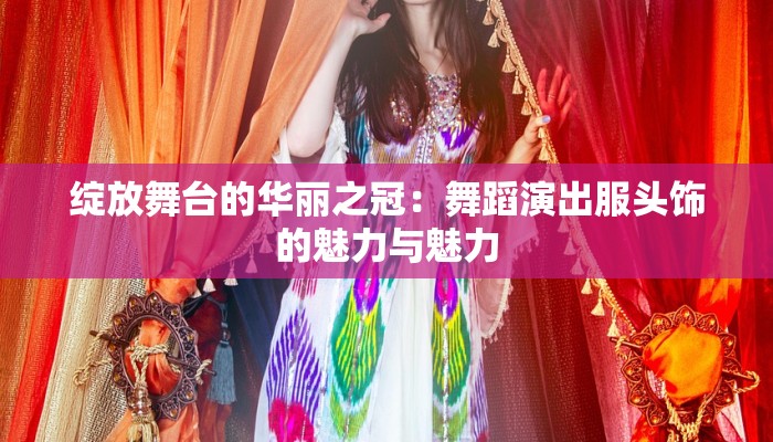 绽放舞台的华丽之冠:舞蹈演出服头饰的魅力与魅力 绽放舞台的华丽之冠:舞蹈演出服头饰的魅力与魅力