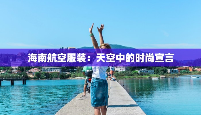 海南航空服装:天空中的时尚宣言 海南航空服装:天空中的时尚宣言