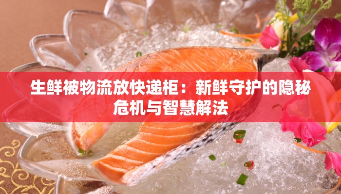 生鲜被物流放快递柜：新鲜守护的隐秘危机与智慧解法