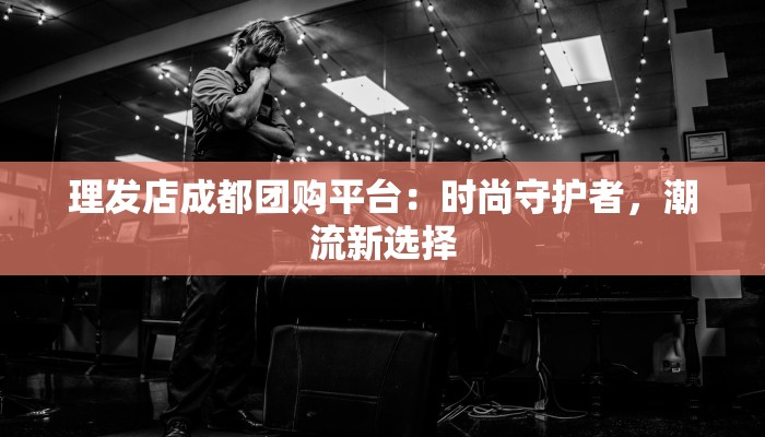 理发店成都团购平台:时尚守护者,潮流新选择 理发店成都团购平台:时尚守护者,潮流新选择